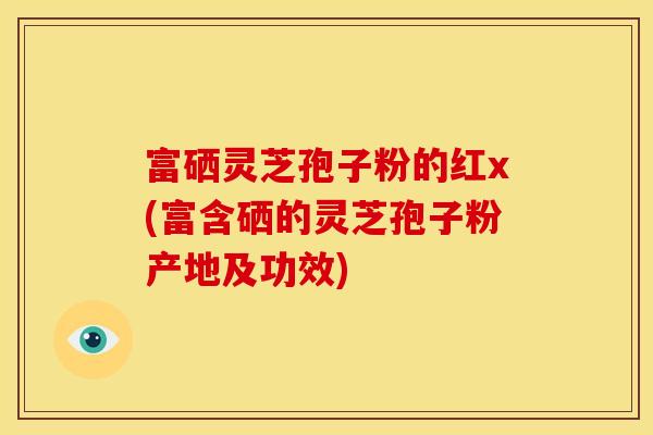 富硒灵芝孢子粉的红x(富含硒的灵芝孢子粉产地及功效)