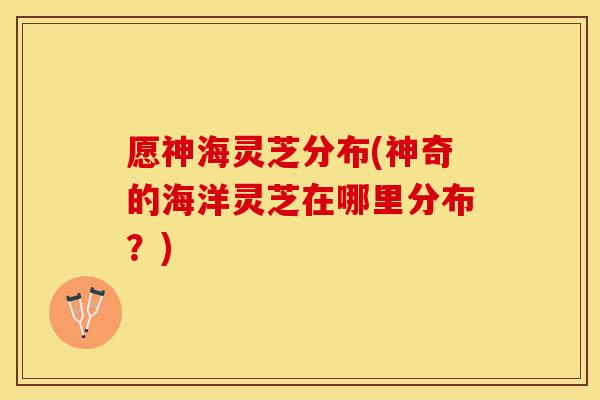 愿神海灵芝分布(神奇的海洋灵芝在哪里分布？)