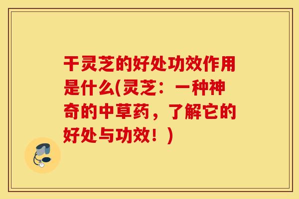 干灵芝的好处功效作用是什么(灵芝：一种神奇的中草药，了解它的好处与功效！)