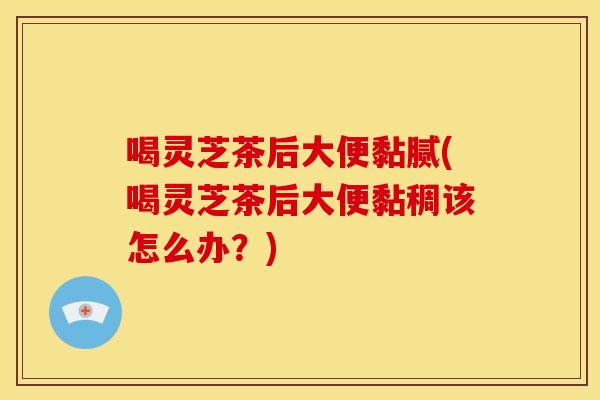 喝灵芝茶后大便黏腻(喝灵芝茶后大便黏稠该怎么办？)