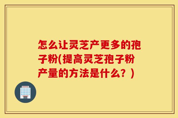 怎么让灵芝产更多的孢子粉(提高灵芝孢子粉产量的方法是什么？)