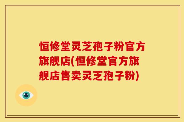 恒修堂灵芝孢子粉官方旗舰店(恒修堂官方旗舰店售卖灵芝孢子粉)