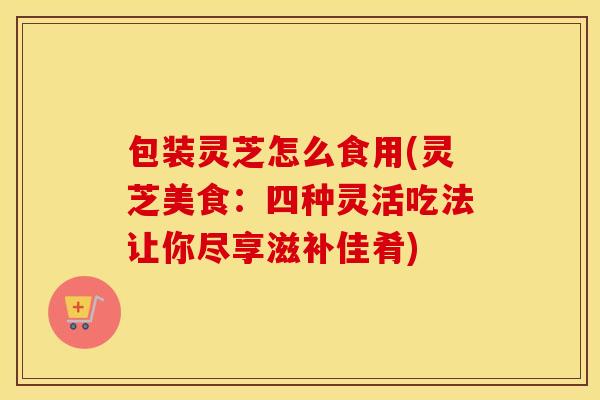 包装灵芝怎么食用(灵芝美食：四种灵活吃法让你尽享滋补佳肴)