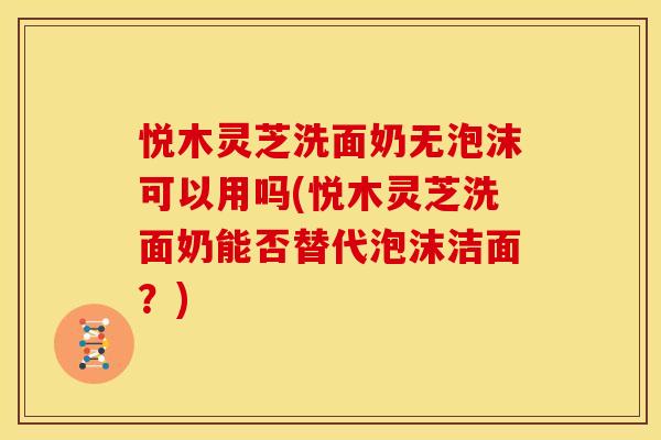 悦木灵芝洗面奶无泡沫可以用吗(悦木灵芝洗面奶能否替代泡沫洁面？)