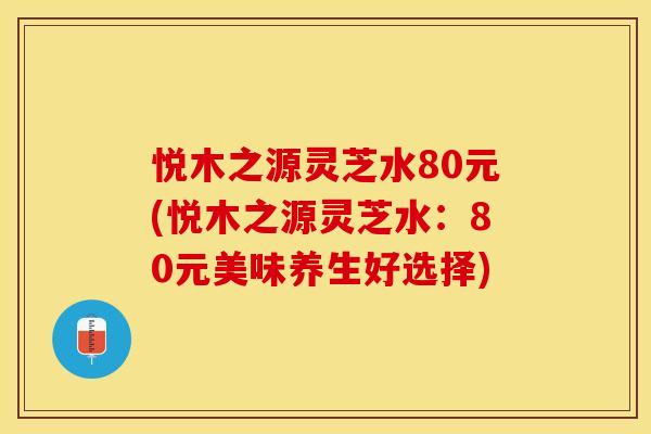 悦木之源灵芝水80元(悦木之源灵芝水：80元美味养生好选择)