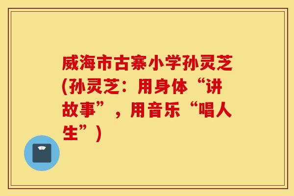 威海市古寨小学孙灵芝(孙灵芝：用身体“讲故事”，用音乐“唱人生”)