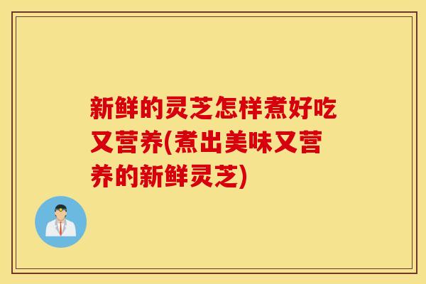 新鲜的灵芝怎样煮好吃又营养(煮出美味又营养的新鲜灵芝)