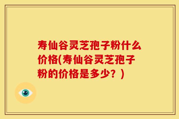 寿仙谷灵芝孢子粉什么价格(寿仙谷灵芝孢子粉的价格是多少？)