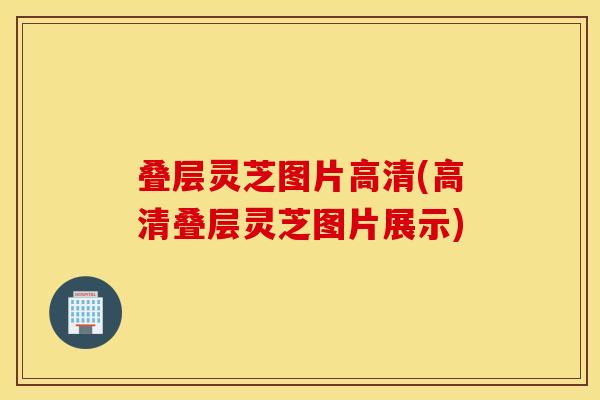 叠层灵芝图片高清(高清叠层灵芝图片展示)