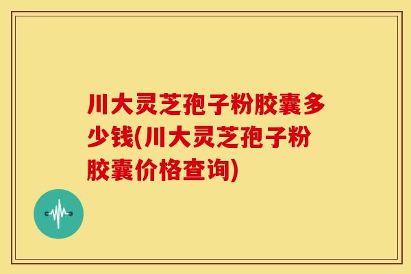 川大灵芝孢子粉胶囊多少钱(川大灵芝孢子粉胶囊价格查询)