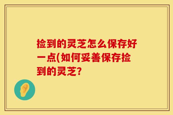 捡到的灵芝怎么保存好一点(如何妥善保存捡到的灵芝？