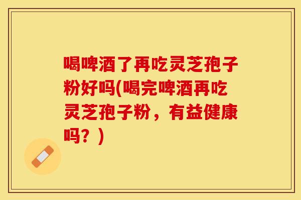 喝啤酒了再吃灵芝孢子粉好吗(喝完啤酒再吃灵芝孢子粉，有益健康吗？)