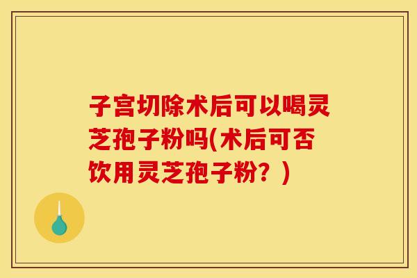 子宫切除术后可以喝灵芝孢子粉吗(术后可否饮用灵芝孢子粉？)