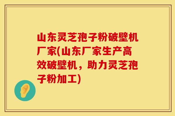 山东灵芝孢子粉破壁机厂家(山东厂家生产高效破壁机，助力灵芝孢子粉加工)