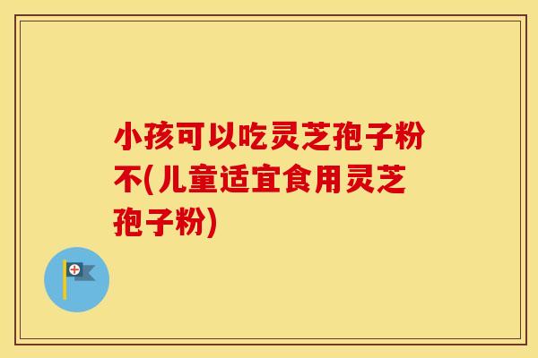 小孩可以吃灵芝孢子粉不(儿童适宜食用灵芝孢子粉)