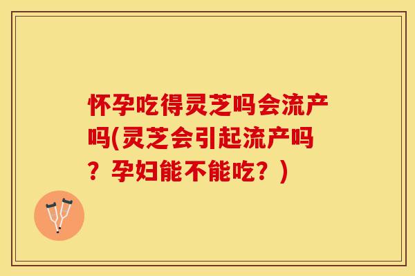 怀孕吃得灵芝吗会流产吗(灵芝会引起流产吗？孕妇能不能吃？)