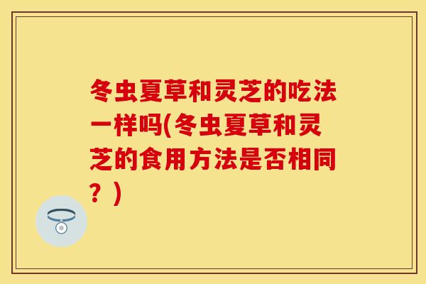 冬虫夏草和灵芝的吃法一样吗(冬虫夏草和灵芝的食用方法是否相同？)