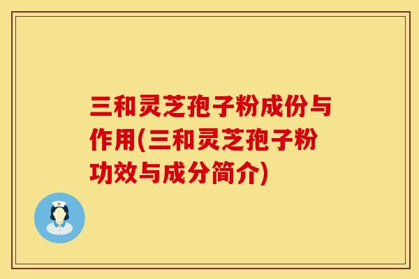 三和灵芝孢子粉成份与作用(三和灵芝孢子粉功效与成分简介)