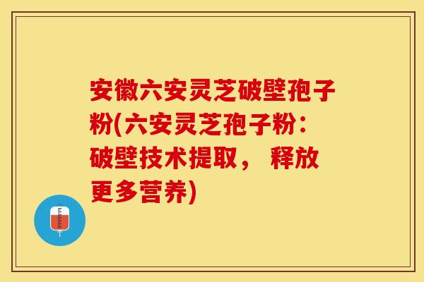 安徽六安灵芝破壁孢子粉(六安灵芝孢子粉：破壁技术提取， 释放更多营养)