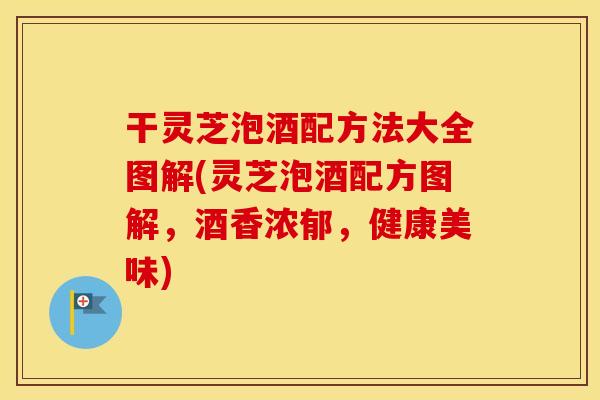 干灵芝泡酒配方法大全图解(灵芝泡酒配方图解，酒香浓郁，健康美味)
