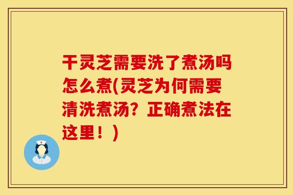 干灵芝需要洗了煮汤吗怎么煮(灵芝为何需要清洗煮汤？正确煮法在这里！)