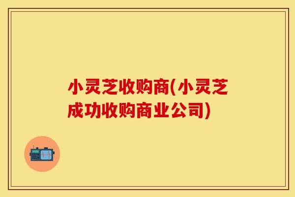 小灵芝收购商(小灵芝成功收购商业公司)