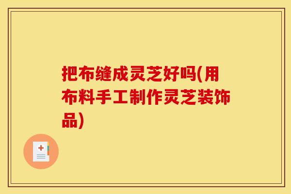把布缝成灵芝好吗(用布料手工制作灵芝装饰品)