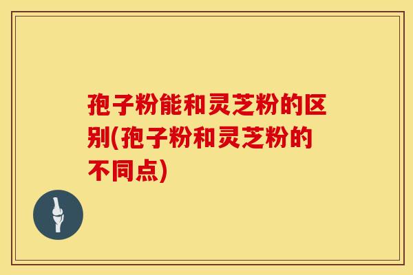 孢子粉能和灵芝粉的区别(孢子粉和灵芝粉的不同点)