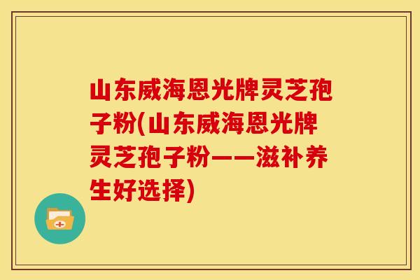山东威海恩光牌灵芝孢子粉(山东威海恩光牌灵芝孢子粉——滋补养生好选择)