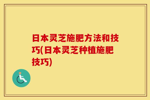 日本灵芝施肥方法和技巧(日本灵芝种植施肥技巧)