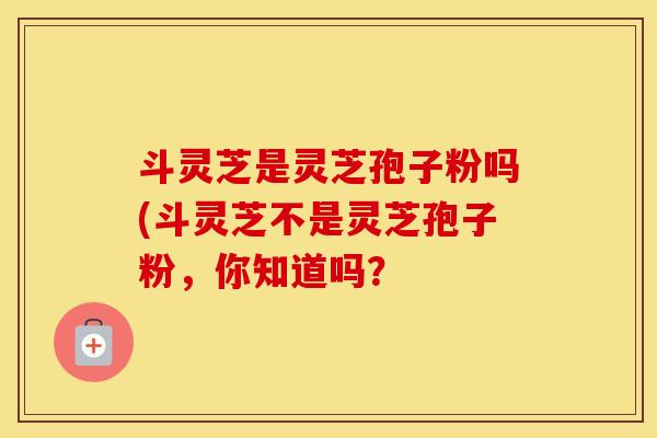 斗灵芝是灵芝孢子粉吗(斗灵芝不是灵芝孢子粉，你知道吗？