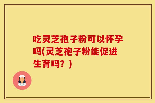 吃灵芝孢子粉可以怀孕吗(灵芝孢子粉能促进生育吗？)