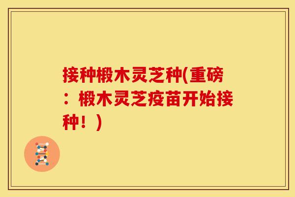 接种椴木灵芝种(重磅：椴木灵芝疫苗开始接种！)