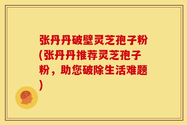 张丹丹破壁灵芝孢子粉(张丹丹推荐灵芝孢子粉，助您破除生活难题)