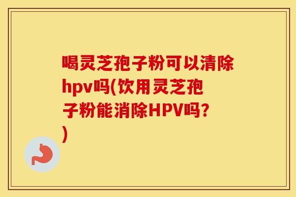 喝灵芝孢子粉可以清除hpv吗(饮用灵芝孢子粉能消除HPV吗？)