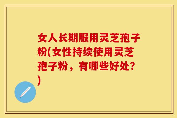 女人长期服用灵芝孢子粉(女性持续使用灵芝孢子粉，有哪些好处？)