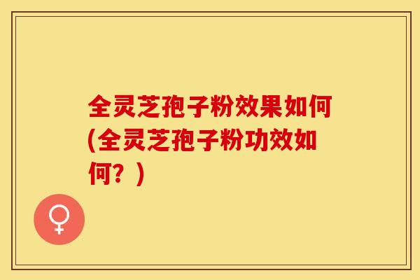 全灵芝孢子粉效果如何(全灵芝孢子粉功效如何？)