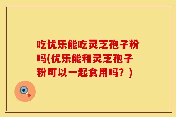 吃优乐能吃灵芝孢子粉吗(优乐能和灵芝孢子粉可以一起食用吗？)