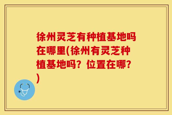 徐州灵芝有种植基地吗在哪里(徐州有灵芝种植基地吗？位置在哪？)