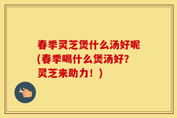 春季灵芝煲什么汤好呢(春季喝什么煲汤好？灵芝来助力！)