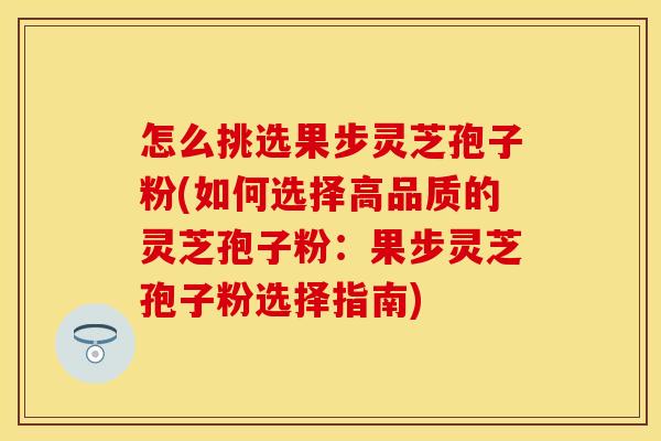 怎么挑选果步灵芝孢子粉(如何选择高品质的灵芝孢子粉：果步灵芝孢子粉选择指南)