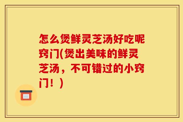 怎么煲鲜灵芝汤好吃呢窍门(煲出美味的鲜灵芝汤，不可错过的小窍门！)
