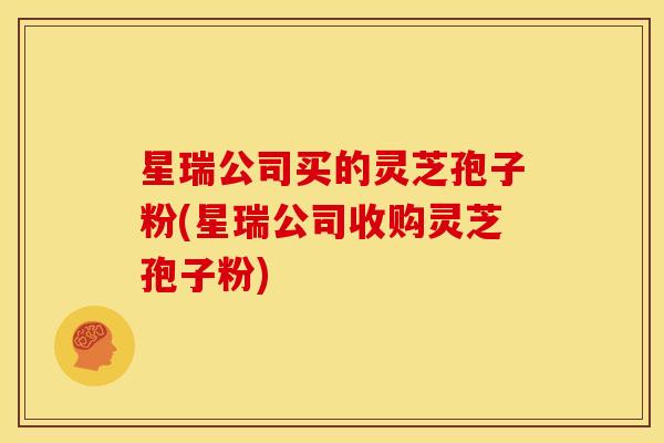 星瑞公司买的灵芝孢子粉(星瑞公司收购灵芝孢子粉)