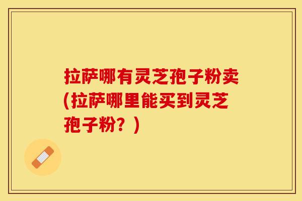 拉萨哪有灵芝孢子粉卖(拉萨哪里能买到灵芝孢子粉？)