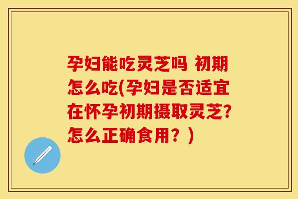 孕妇能吃灵芝吗 初期怎么吃(孕妇是否适宜在怀孕初期摄取灵芝？怎么正确食用？)