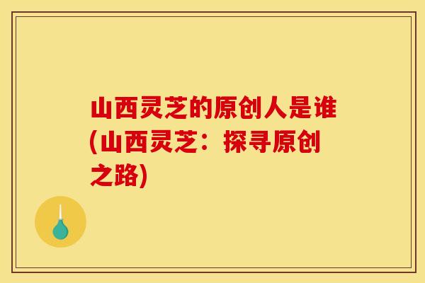山西灵芝的原创人是谁(山西灵芝：探寻原创之路)
