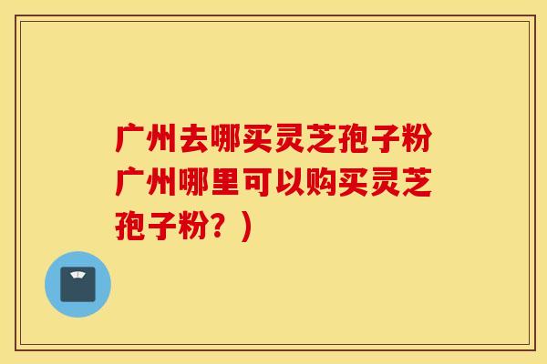 广州去哪买灵芝孢子粉广州哪里可以购买灵芝孢子粉？)