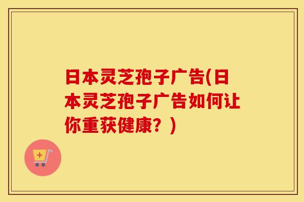 日本灵芝孢子广告(日本灵芝孢子广告如何让你重获健康？)