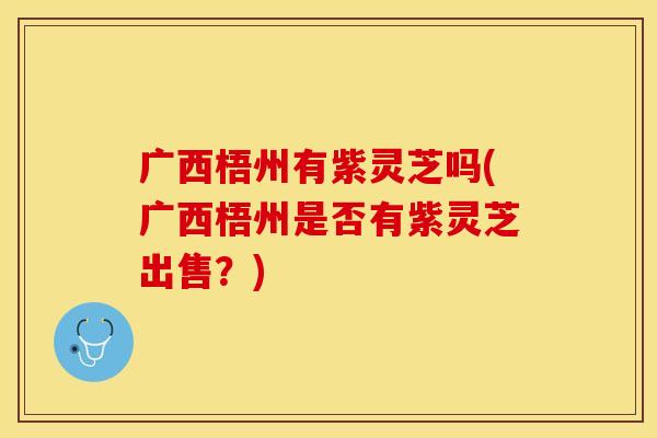 广西梧州有紫灵芝吗(广西梧州是否有紫灵芝出售？)