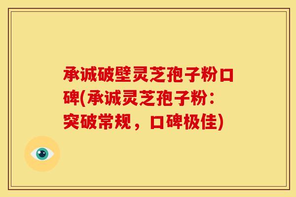承诚破壁灵芝孢子粉口碑(承诚灵芝孢子粉：突破常规，口碑极佳)